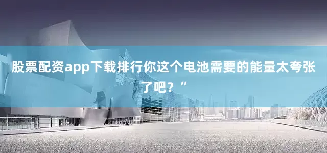 股票配资app下载排行你这个电池需要的能量太夸张了吧？”