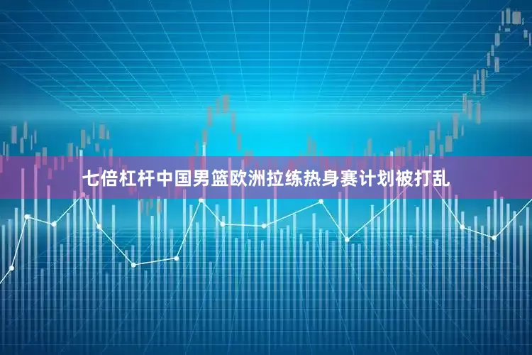 七倍杠杆中国男篮欧洲拉练热身赛计划被打乱