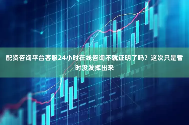 配资咨询平台客服24小时在线咨询不就证明了吗？这次只是暂时没发挥出来