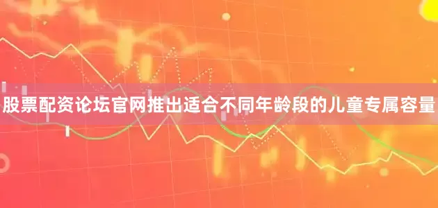 股票配资论坛官网推出适合不同年龄段的儿童专属容量