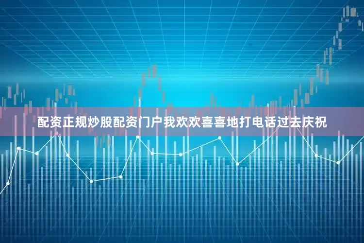 配资正规炒股配资门户我欢欢喜喜地打电话过去庆祝