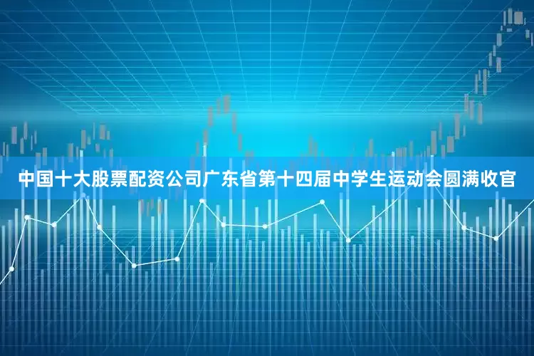 中国十大股票配资公司广东省第十四届中学生运动会圆满收官
