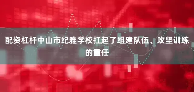 配资杠杆中山市纪雅学校扛起了组建队伍、攻坚训练的重任