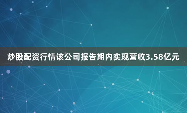 炒股配资行情该公司报告期内实现营收3.58亿元