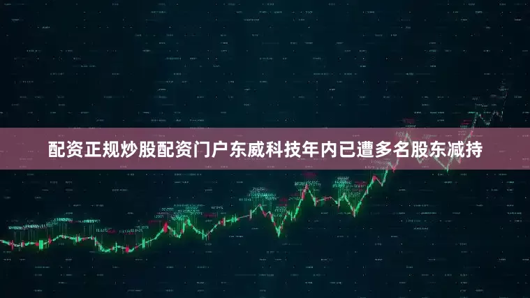 配资正规炒股配资门户东威科技年内已遭多名股东减持