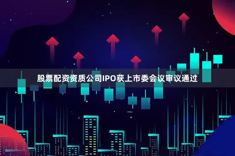 股票配资资质公司IPO获上市委会议审议通过