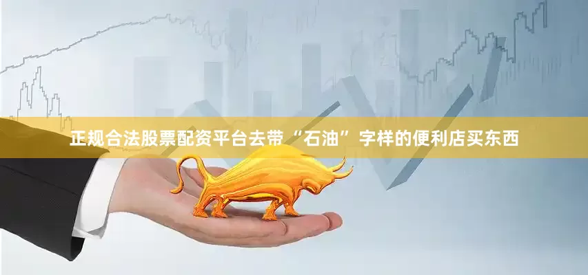 正规合法股票配资平台去带 “石油” 字样的便利店买东西